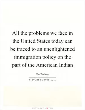 All the problems we face in the United States today can be traced to an unenlightened immigration policy on the part of the American Indian Picture Quote #1