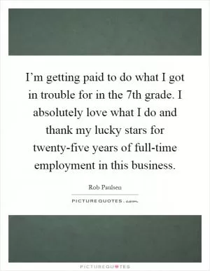 I’m getting paid to do what I got in trouble for in the 7th grade. I absolutely love what I do and thank my lucky stars for twenty-five years of full-time employment in this business Picture Quote #1