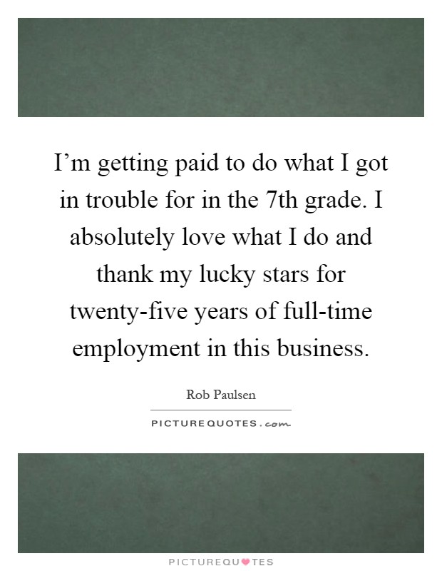 I'm getting paid to do what I got in trouble for in the 7th grade. I absolutely love what I do and thank my lucky stars for twenty-five years of full-time employment in this business Picture Quote #1