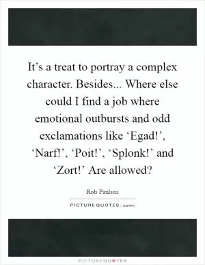 It’s a treat to portray a complex character. Besides... Where else could I find a job where emotional outbursts and odd exclamations like ‘Egad!’, ‘Narf!’, ‘Poit!’, ‘Splonk!’ and ‘Zort!’ Are allowed? Picture Quote #1