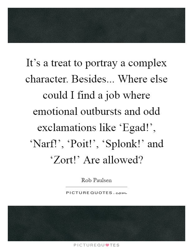 It's a treat to portray a complex character. Besides... Where else could I find a job where emotional outbursts and odd exclamations like ‘Egad!', ‘Narf!', ‘Poit!', ‘Splonk!' and ‘Zort!' Are allowed? Picture Quote #1