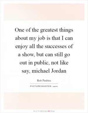 One of the greatest things about my job is that I can enjoy all the successes of a show, but can still go out in public, not like say, michael Jordan Picture Quote #1