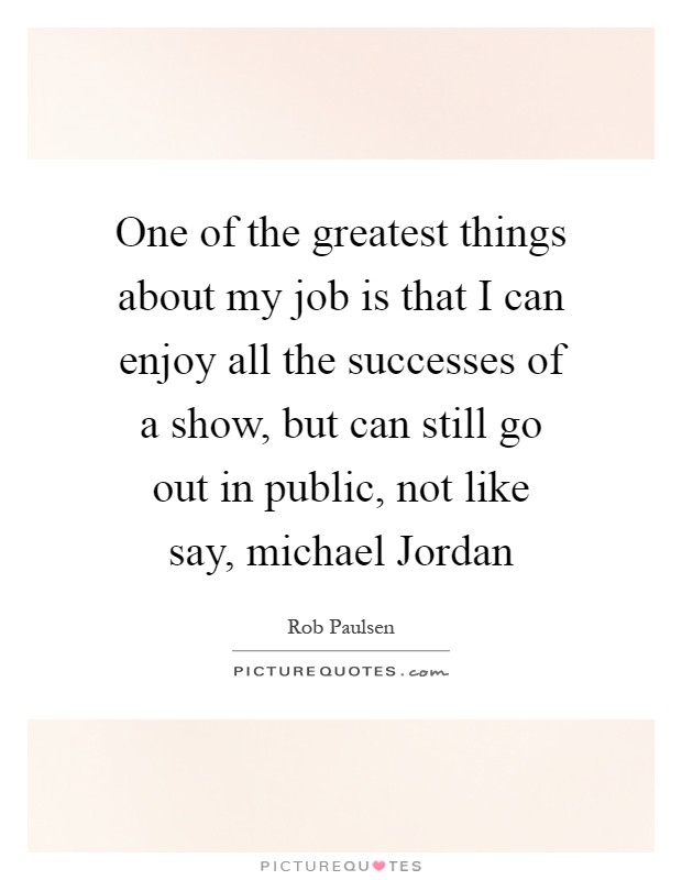 One of the greatest things about my job is that I can enjoy all the successes of a show, but can still go out in public, not like say, michael Jordan Picture Quote #1