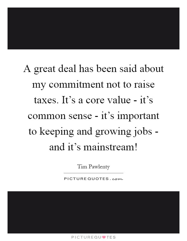 A great deal has been said about my commitment not to raise taxes. It's a core value - it's common sense - it's important to keeping and growing jobs - and it's mainstream! Picture Quote #1