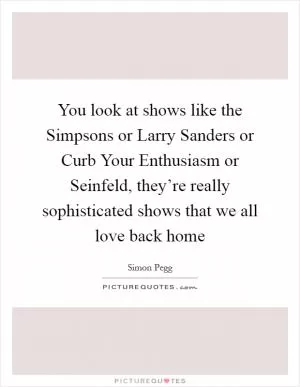 You look at shows like the Simpsons or Larry Sanders or Curb Your Enthusiasm or Seinfeld, they’re really sophisticated shows that we all love back home Picture Quote #1