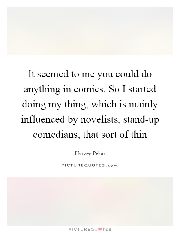 It seemed to me you could do anything in comics. So I started doing my thing, which is mainly influenced by novelists, stand-up comedians, that sort of thin Picture Quote #1