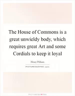 The House of Commons is a great unwieldy body, which requires great Art and some Cordials to keep it loyal Picture Quote #1