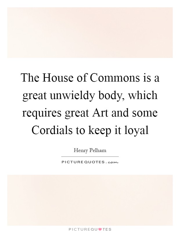 The House of Commons is a great unwieldy body, which requires great Art and some Cordials to keep it loyal Picture Quote #1