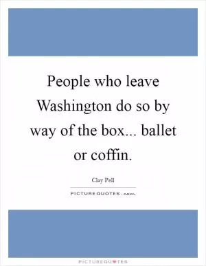 People who leave Washington do so by way of the box... ballet or coffin Picture Quote #1