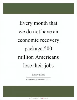 Every month that we do not have an economic recovery package 500 million Americans lose their jobs Picture Quote #1