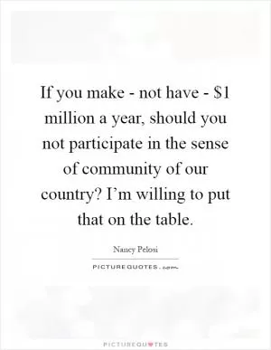 If you make - not have - $1 million a year, should you not participate in the sense of community of our country? I’m willing to put that on the table Picture Quote #1