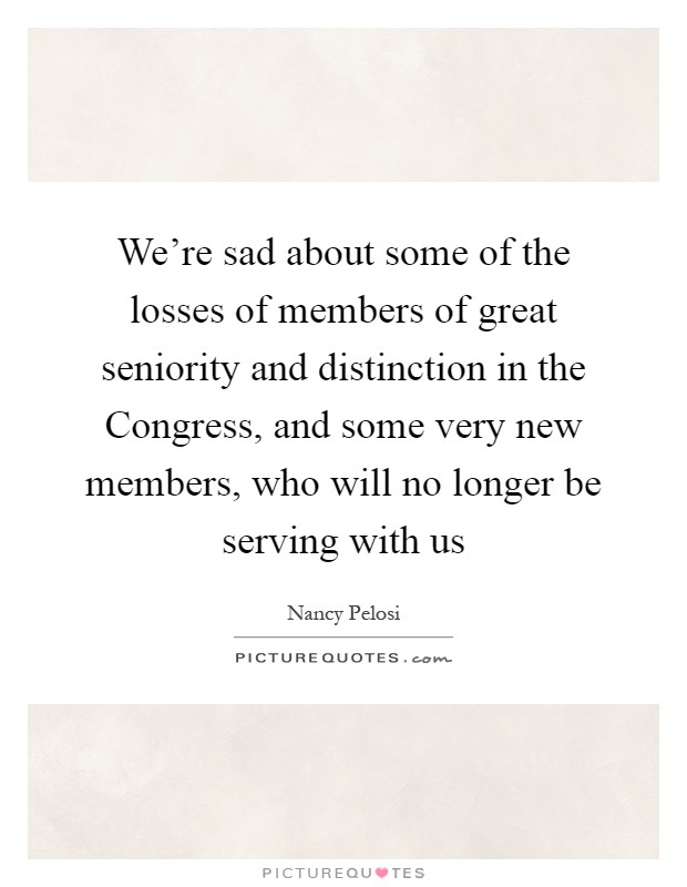 We're sad about some of the losses of members of great seniority and distinction in the Congress, and some very new members, who will no longer be serving with us Picture Quote #1