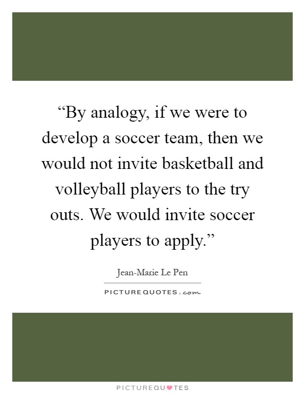“By analogy, if we were to develop a soccer team, then we would not invite basketball and volleyball players to the try outs. We would invite soccer players to apply.” Picture Quote #1