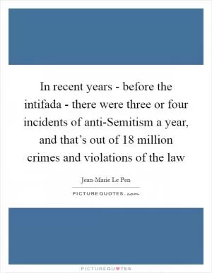 In recent years - before the intifada - there were three or four incidents of anti-Semitism a year, and that’s out of 18 million crimes and violations of the law Picture Quote #1