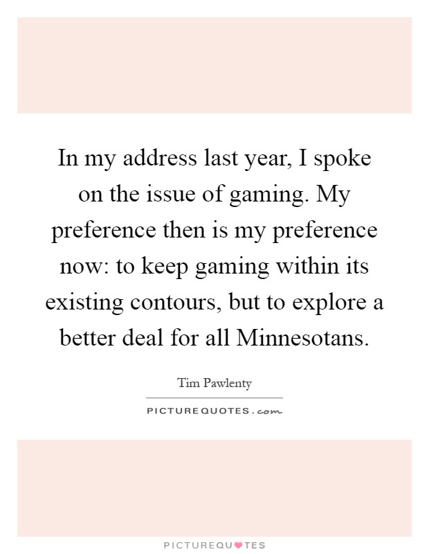 In my address last year, I spoke on the issue of gaming. My preference then is my preference now: to keep gaming within its existing contours, but to explore a better deal for all Minnesotans Picture Quote #1