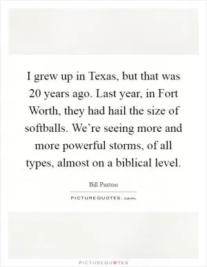 I grew up in Texas, but that was 20 years ago. Last year, in Fort Worth, they had hail the size of softballs. We’re seeing more and more powerful storms, of all types, almost on a biblical level Picture Quote #1