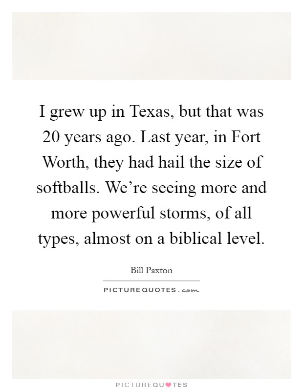 I grew up in Texas, but that was 20 years ago. Last year, in Fort Worth, they had hail the size of softballs. We're seeing more and more powerful storms, of all types, almost on a biblical level Picture Quote #1