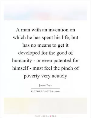 A man with an invention on which he has spent his life, but has no means to get it developed for the good of humanity - or even patented for himself - must feel the pinch of poverty very acutely Picture Quote #1