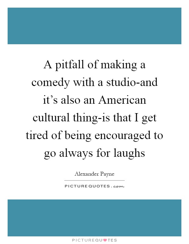 A pitfall of making a comedy with a studio-and it's also an American cultural thing-is that I get tired of being encouraged to go always for laughs Picture Quote #1