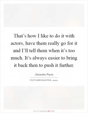 That’s how I like to do it with actors, have them really go for it and I’ll tell them when it’s too much. It’s always easier to bring it back then to push it further Picture Quote #1