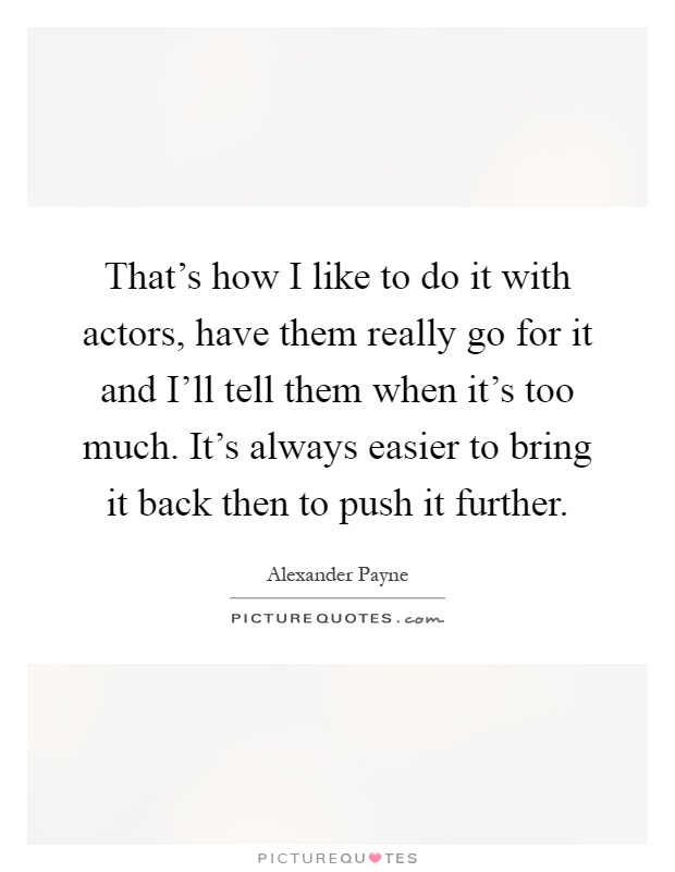 That's how I like to do it with actors, have them really go for it and I'll tell them when it's too much. It's always easier to bring it back then to push it further Picture Quote #1