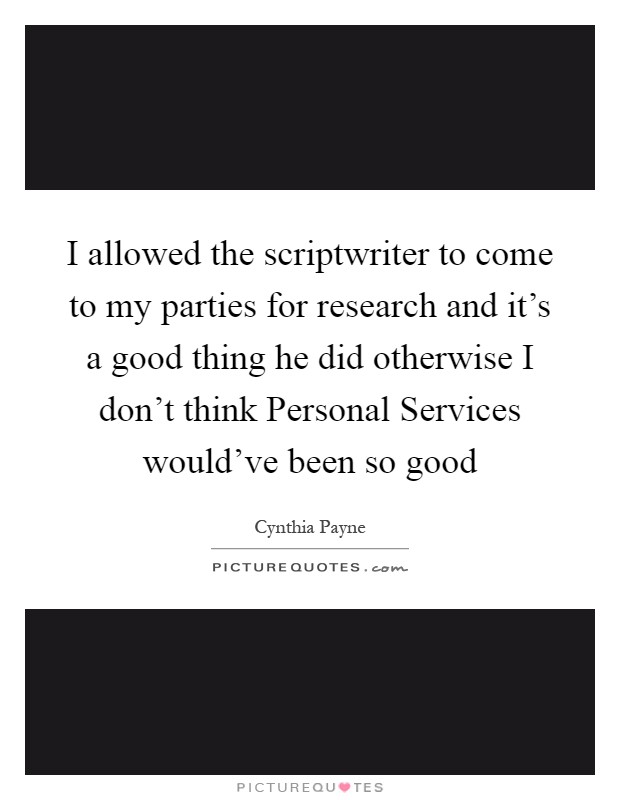 I allowed the scriptwriter to come to my parties for research and it's a good thing he did otherwise I don't think Personal Services would've been so good Picture Quote #1