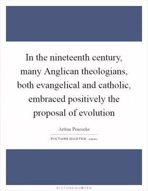 In the nineteenth century, many Anglican theologians, both evangelical and catholic, embraced positively the proposal of evolution Picture Quote #1