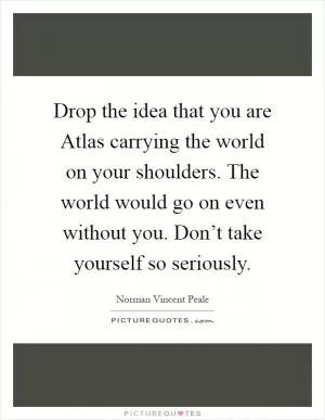Drop the idea that you are Atlas carrying the world on your shoulders. The world would go on even without you. Don’t take yourself so seriously Picture Quote #1