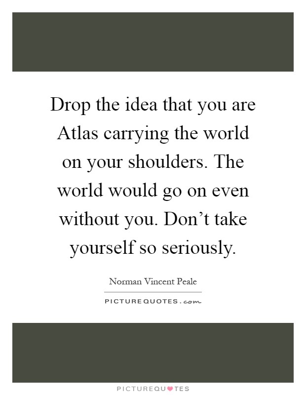 Drop the idea that you are Atlas carrying the world on your shoulders. The world would go on even without you. Don't take yourself so seriously Picture Quote #1