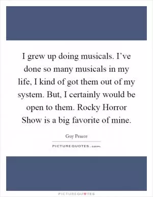 I grew up doing musicals. I’ve done so many musicals in my life, I kind of got them out of my system. But, I certainly would be open to them. Rocky Horror Show is a big favorite of mine Picture Quote #1
