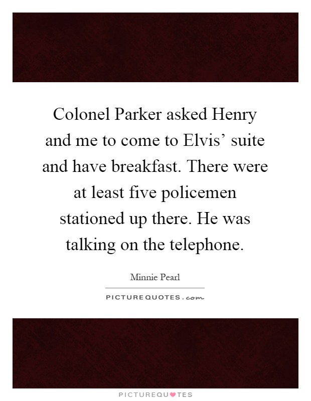 Colonel Parker asked Henry and me to come to Elvis' suite and have breakfast. There were at least five policemen stationed up there. He was talking on the telephone Picture Quote #1