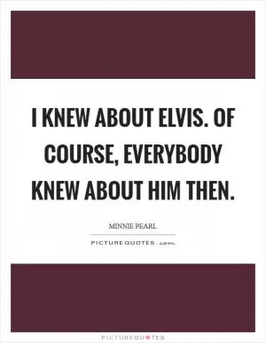 I knew about Elvis. Of course, everybody knew about him then Picture Quote #1