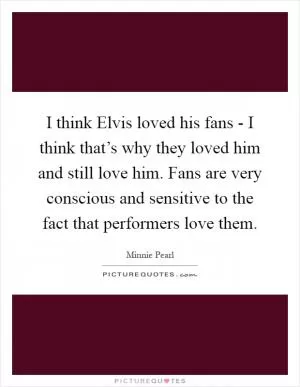 I think Elvis loved his fans - I think that’s why they loved him and still love him. Fans are very conscious and sensitive to the fact that performers love them Picture Quote #1