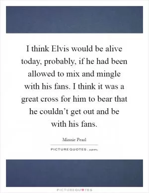 I think Elvis would be alive today, probably, if he had been allowed to mix and mingle with his fans. I think it was a great cross for him to bear that he couldn’t get out and be with his fans Picture Quote #1