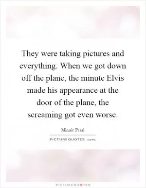 They were taking pictures and everything. When we got down off the plane, the minute Elvis made his appearance at the door of the plane, the screaming got even worse Picture Quote #1