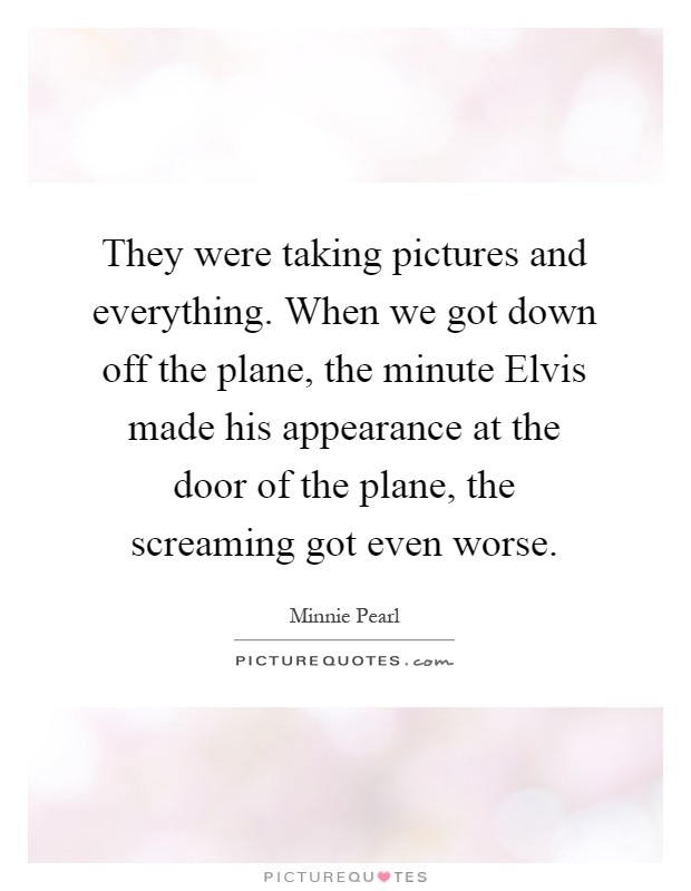 They were taking pictures and everything. When we got down off the plane, the minute Elvis made his appearance at the door of the plane, the screaming got even worse Picture Quote #1