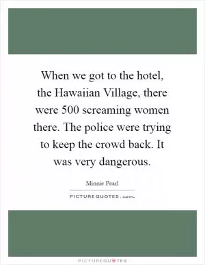 When we got to the hotel, the Hawaiian Village, there were 500 screaming women there. The police were trying to keep the crowd back. It was very dangerous Picture Quote #1