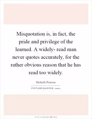 Misquotation is, in fact, the pride and privilege of the learned. A widely- read man never quotes accurately, for the rather obvious reason that he has read too widely Picture Quote #1