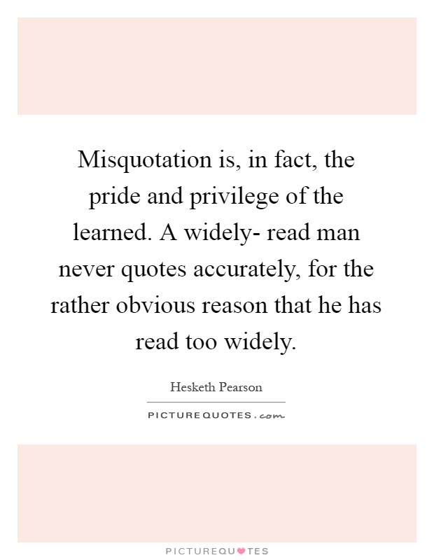 Misquotation is, in fact, the pride and privilege of the learned. A widely- read man never quotes accurately, for the rather obvious reason that he has read too widely Picture Quote #1