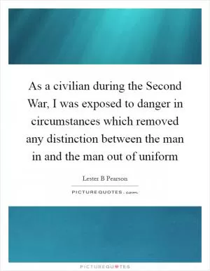 As a civilian during the Second War, I was exposed to danger in circumstances which removed any distinction between the man in and the man out of uniform Picture Quote #1