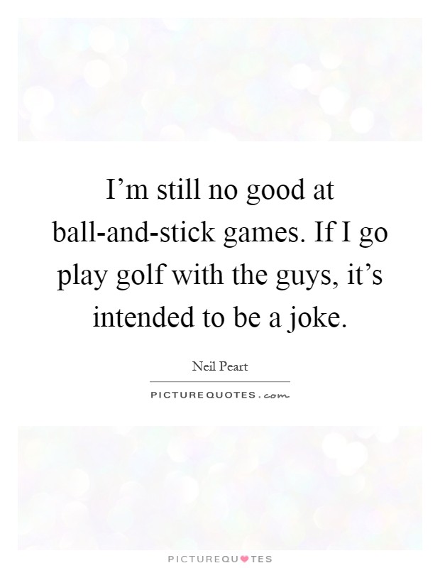 I'm still no good at ball-and-stick games. If I go play golf with the guys, it's intended to be a joke Picture Quote #1