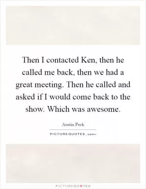 Then I contacted Ken, then he called me back, then we had a great meeting. Then he called and asked if I would come back to the show. Which was awesome Picture Quote #1