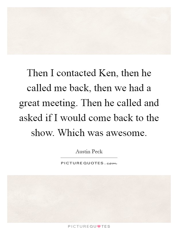 Then I contacted Ken, then he called me back, then we had a great meeting. Then he called and asked if I would come back to the show. Which was awesome Picture Quote #1