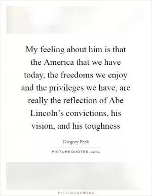 My feeling about him is that the America that we have today, the freedoms we enjoy and the privileges we have, are really the reflection of Abe Lincoln’s convictions, his vision, and his toughness Picture Quote #1
