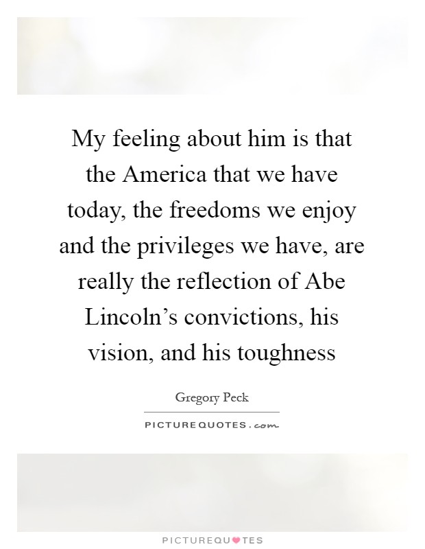 My feeling about him is that the America that we have today, the freedoms we enjoy and the privileges we have, are really the reflection of Abe Lincoln's convictions, his vision, and his toughness Picture Quote #1