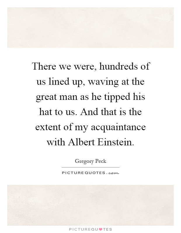 There we were, hundreds of us lined up, waving at the great man as he tipped his hat to us. And that is the extent of my acquaintance with Albert Einstein Picture Quote #1
