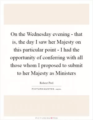On the Wednesday evening - that is, the day I saw her Majesty on this particular point - I had the opportunity of conferring with all those whom I proposed to submit to her Majesty as Ministers Picture Quote #1