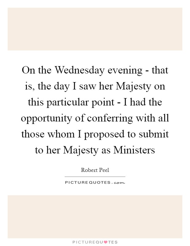 On the Wednesday evening - that is, the day I saw her Majesty on this particular point - I had the opportunity of conferring with all those whom I proposed to submit to her Majesty as Ministers Picture Quote #1