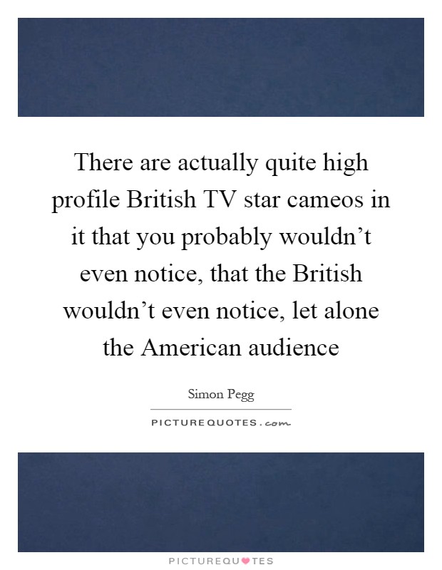 There are actually quite high profile British TV star cameos in it that you probably wouldn't even notice, that the British wouldn't even notice, let alone the American audience Picture Quote #1