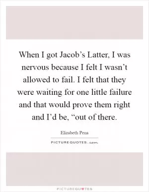 When I got Jacob’s Latter, I was nervous because I felt I wasn’t allowed to fail. I felt that they were waiting for one little failure and that would prove them right and I’d be, “out of there Picture Quote #1